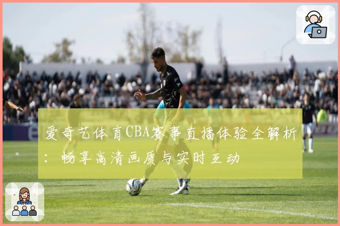 爱奇艺体育CBA赛事直播体验全解析：畅享高清画质与实时互动