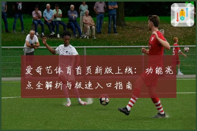 爱奇艺体育首页新版上线：功能亮点全解析与极速入口指南