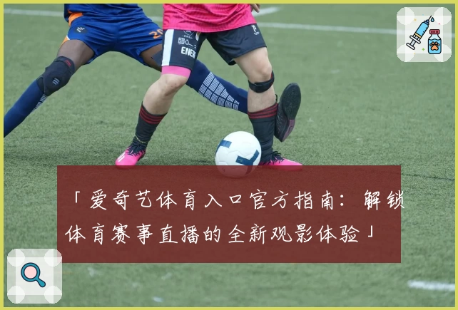 「爱奇艺体育入口官方指南：解锁体育赛事直播的全新观影体验」