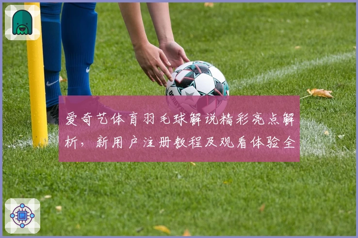爱奇艺体育羽毛球解说精彩亮点解析，新用户注册教程及观看体验全攻略