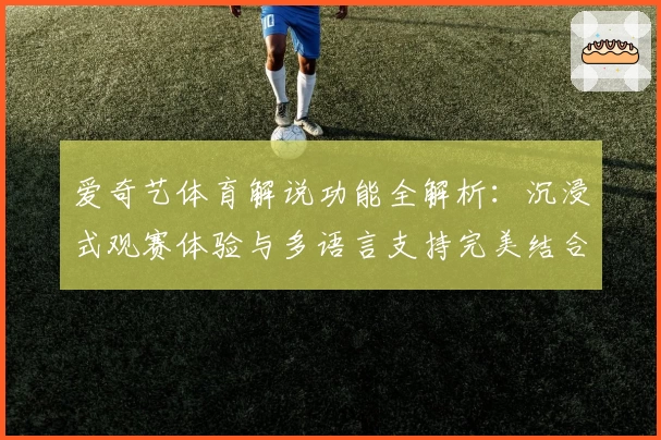 爱奇艺体育解说功能全解析:沉浸式观赛体验与多语言支持完美结合