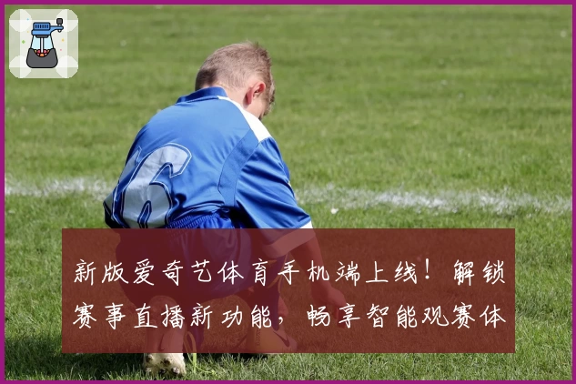 新版爱奇艺体育手机端上线！解锁赛事直播新功能，畅享智能观赛体验