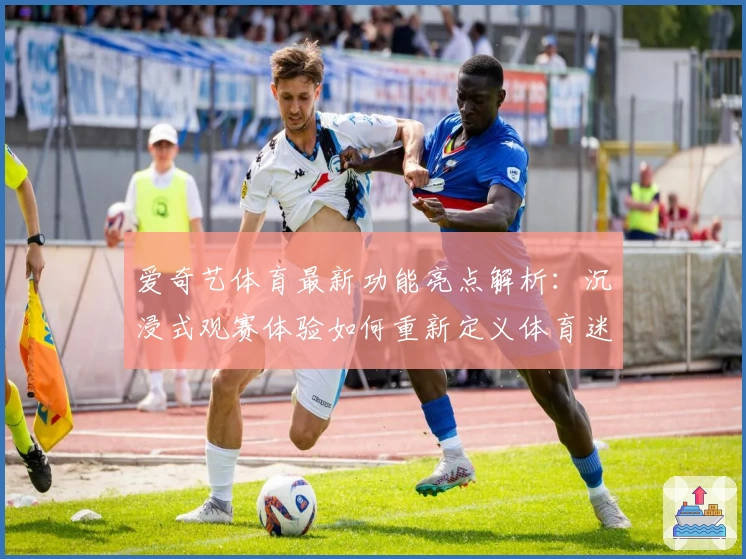 爱奇艺体育最新功能亮点解析：沉浸式观赛体验如何重新定义体育迷的追求