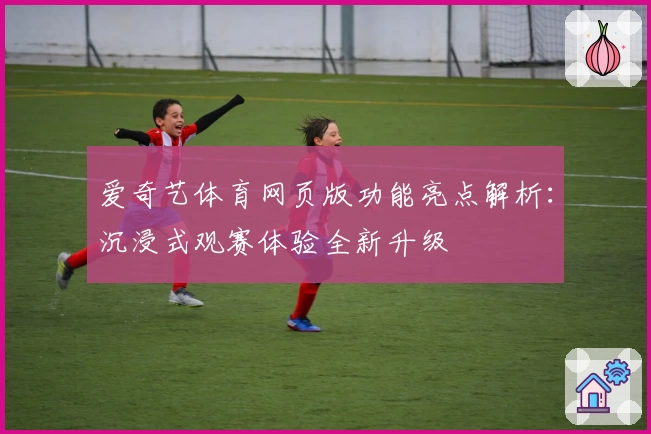 爱奇艺体育网页版功能亮点解析：沉浸式观赛体验全新升级