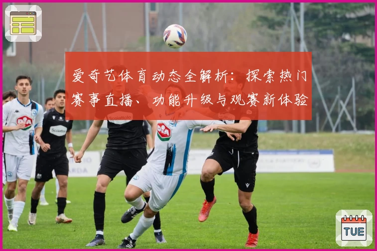爱奇艺体育动态全解析:探索热门赛事直播、功能升级与观赛新体验