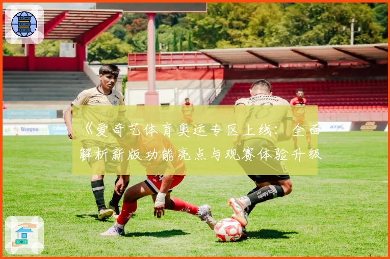 《爱奇艺体育奥运专区上线：全面解析新版功能亮点与观赛体验升级》