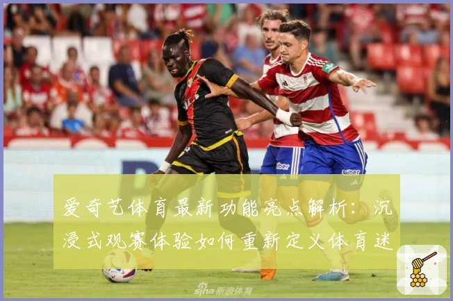 爱奇艺体育最新功能亮点解析：沉浸式观赛体验如何重新定义体育迷的追求