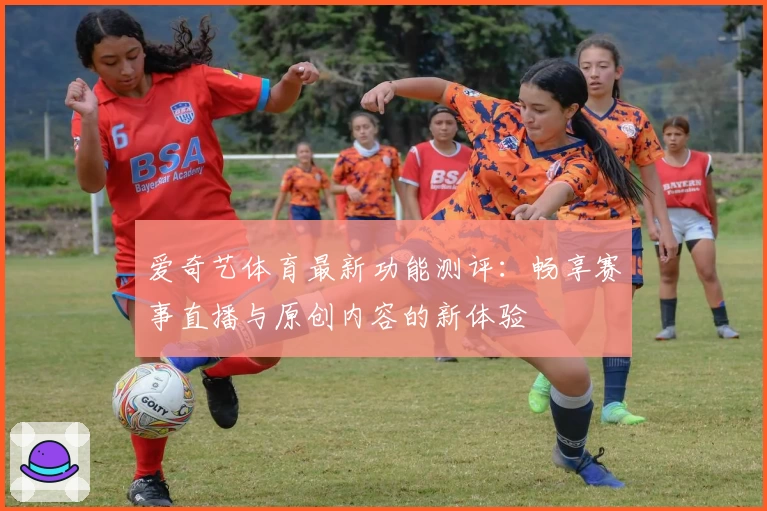 爱奇艺体育最新功能测评：畅享赛事直播与原创内容的新体验