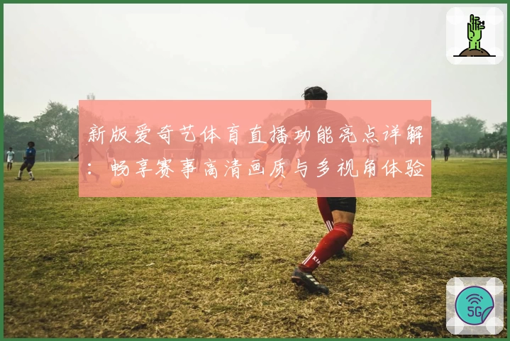 新版爱奇艺体育直播功能亮点详解：畅享赛事高清画质与多视角体验