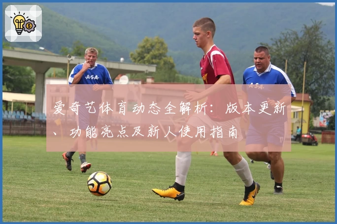 爱奇艺体育动态全解析：版本更新、功能亮点及新人使用指南